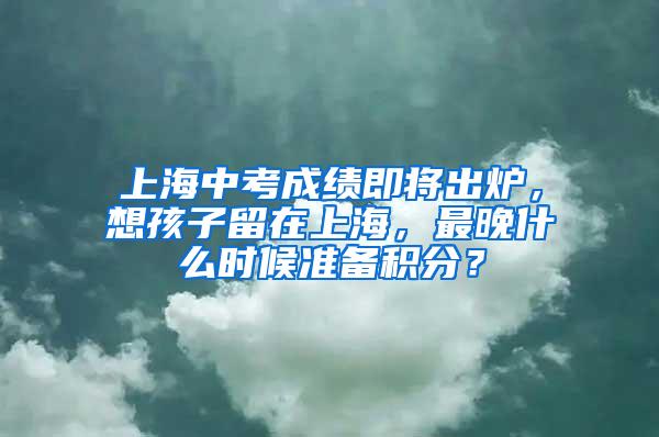 上海中考成绩即将出炉，想孩子留在上海，最晚什么时候准备积分？