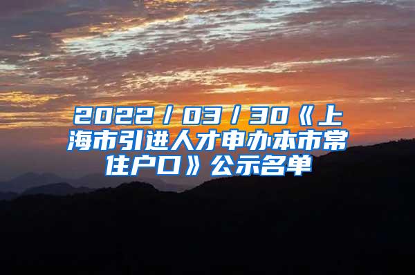 2022／03／30《上海市引进人才申办本市常住户口》公示名单