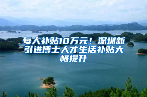 每人补贴10万元！深圳新引进博士人才生活补贴大幅提升