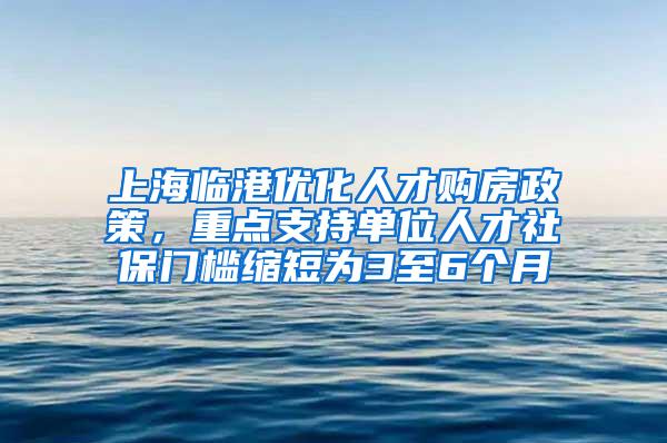 上海临港优化人才购房政策，重点支持单位人才社保门槛缩短为3至6个月