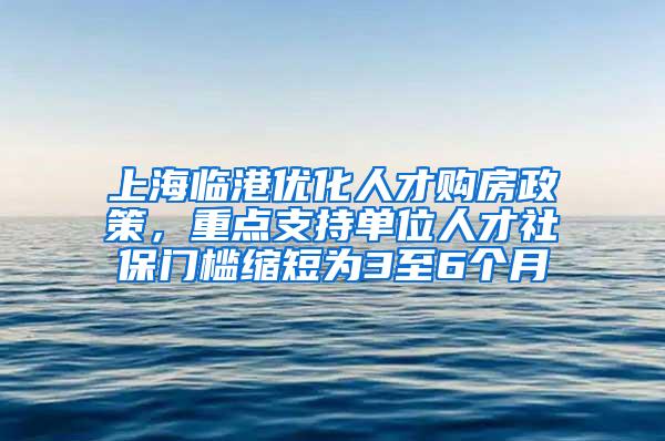 上海临港优化人才购房政策，重点支持单位人才社保门槛缩短为3至6个月