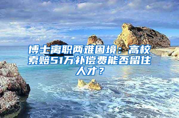 博士离职两难困境：高校索赔51万补偿费能否留住人才？