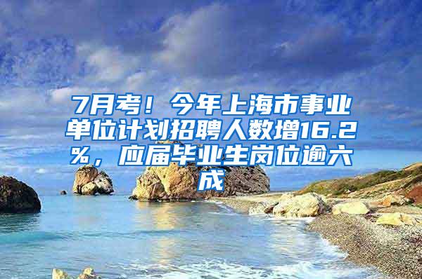 7月考！今年上海市事业单位计划招聘人数增16.2%，应届毕业生岗位逾六成