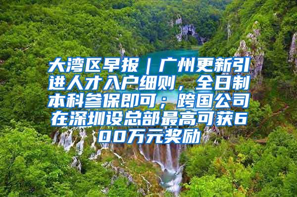 大湾区早报｜广州更新引进人才入户细则，全日制本科参保即可；跨国公司在深圳设总部最高可获600万元奖励