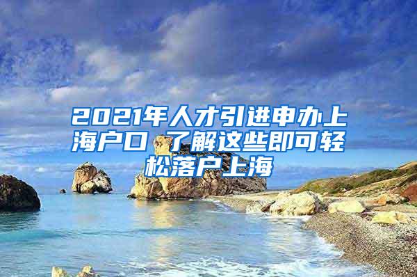 2021年人才引进申办上海户口 了解这些即可轻松落户上海