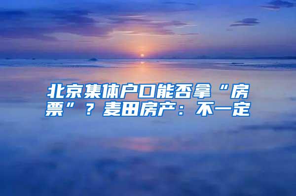 北京集体户口能否拿“房票”？麦田房产：不一定