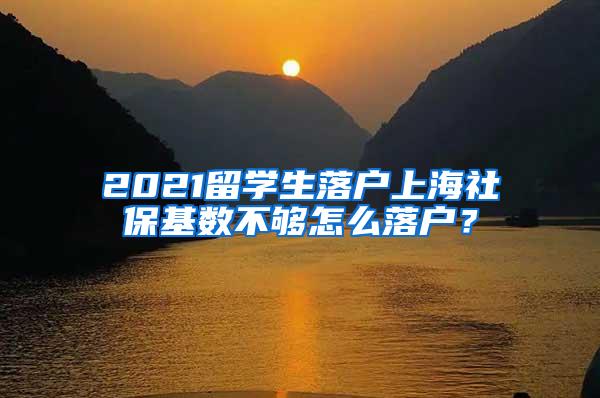 2021留学生落户上海社保基数不够怎么落户？