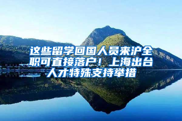 这些留学回国人员来沪全职可直接落户！上海出台人才特殊支持举措