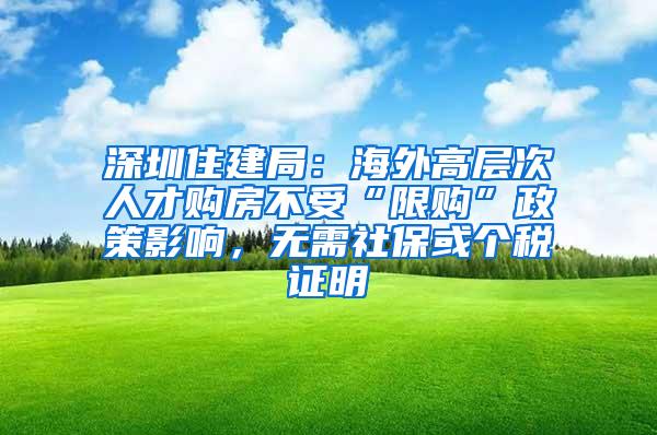 深圳住建局：海外高层次人才购房不受“限购”政策影响，无需社保或个税证明