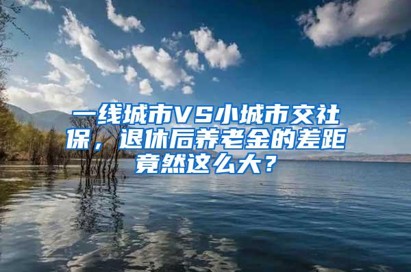 一线城市VS小城市交社保，退休后养老金的差距竟然这么大？