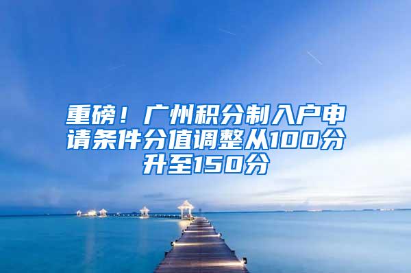 重磅！广州积分制入户申请条件分值调整从100分升至150分
