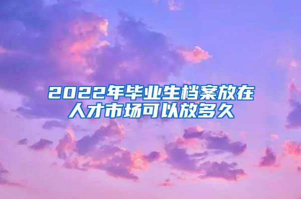 2022年毕业生档案放在人才市场可以放多久