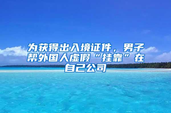 为获得出入境证件，男子帮外国人虚假“挂靠”在自己公司