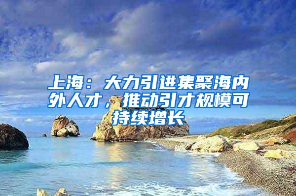 上海：大力引进集聚海内外人才，推动引才规模可持续增长