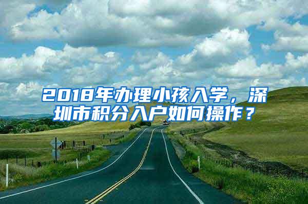 2018年办理小孩入学，深圳市积分入户如何操作？