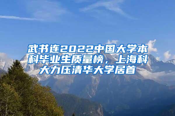 武书连2022中国大学本科毕业生质量榜，上海科大力压清华大学居首