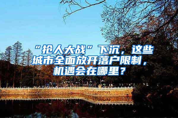 “抢人大战”下沉，这些城市全面放开落户限制，机遇会在哪里？