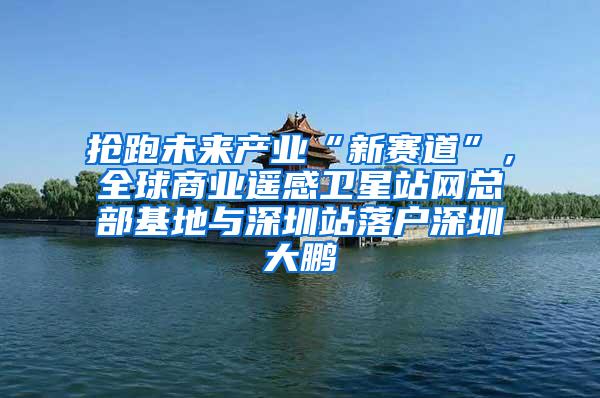 抢跑未来产业“新赛道”，全球商业遥感卫星站网总部基地与深圳站落户深圳大鹏