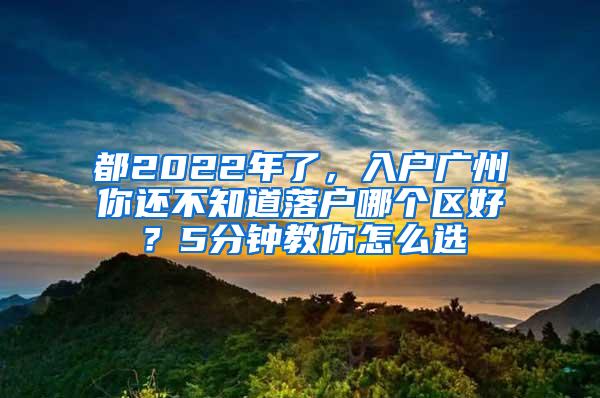 都2022年了，入户广州你还不知道落户哪个区好？5分钟教你怎么选
