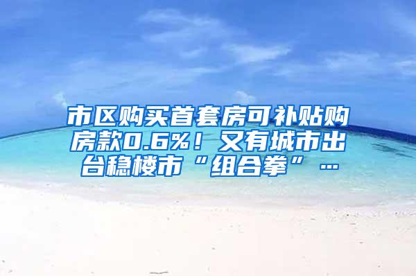 市区购买首套房可补贴购房款0.6%！又有城市出台稳楼市“组合拳”…