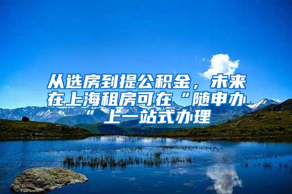 从选房到提公积金，未来在上海租房可在“随申办”上一站式办理