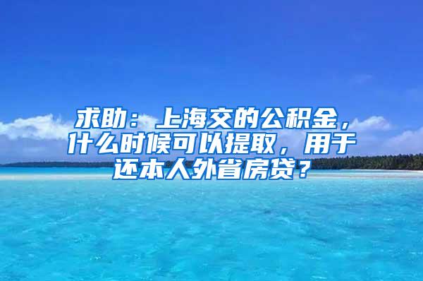 求助：上海交的公积金，什么时候可以提取，用于还本人外省房贷？