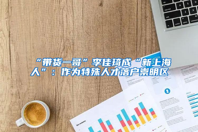 “带货一哥”李佳琦成“新上海人”：作为特殊人才落户崇明区