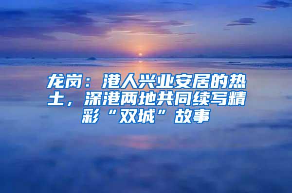 龙岗：港人兴业安居的热土，深港两地共同续写精彩“双城”故事