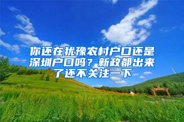 你还在犹豫农村户口还是深圳户口吗？新政都出来了还不关注一下