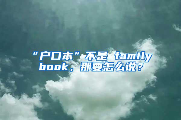 “户口本”不是 family book，那要怎么说？