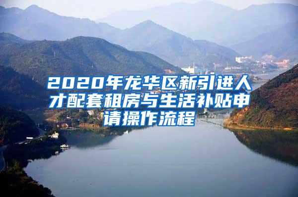 2020年龙华区新引进人才配套租房与生活补贴申请操作流程