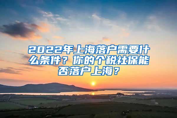 2022年上海落户需要什么条件？你的个税社保能否落户上海？