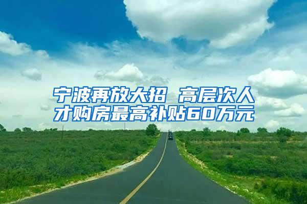 宁波再放大招 高层次人才购房最高补贴60万元