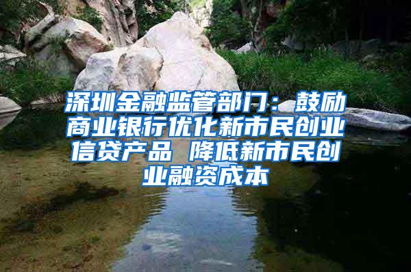 深圳金融监管部门：鼓励商业银行优化新市民创业信贷产品 降低新市民创业融资成本