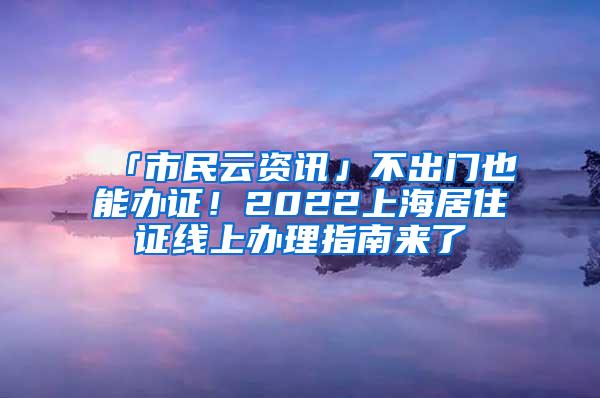 「市民云资讯」不出门也能办证！2022上海居住证线上办理指南来了