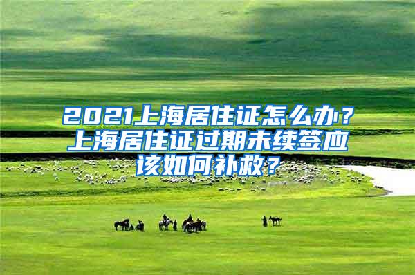 2021上海居住证怎么办？上海居住证过期未续签应该如何补救？