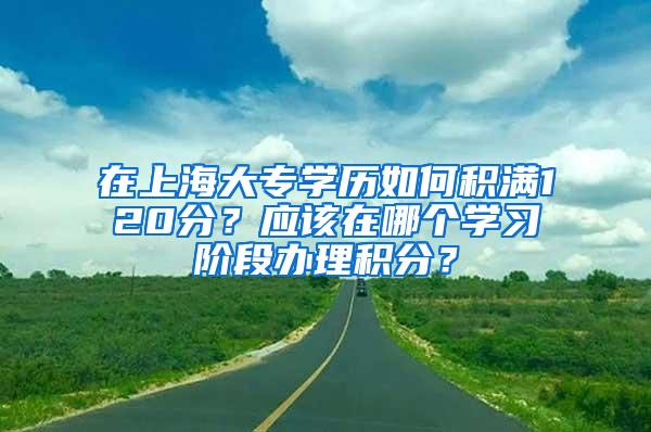 在上海大专学历如何积满120分？应该在哪个学习阶段办理积分？