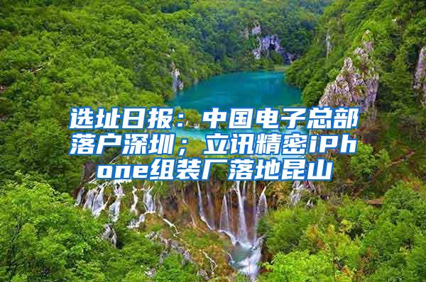 选址日报：中国电子总部落户深圳；立讯精密iPhone组装厂落地昆山