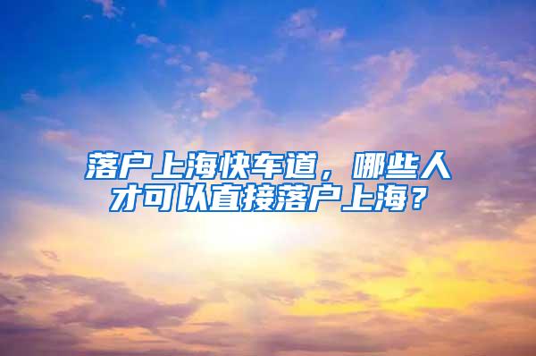 落户上海快车道，哪些人才可以直接落户上海？