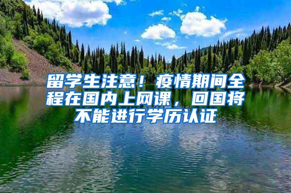 留学生注意！疫情期间全程在国内上网课，回国将不能进行学历认证