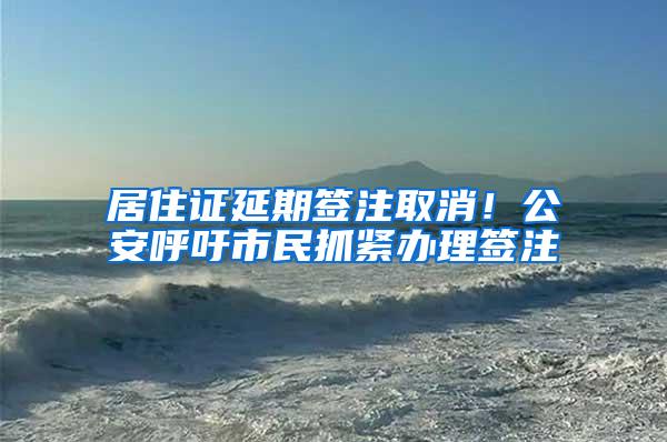 居住证延期签注取消！公安呼吁市民抓紧办理签注