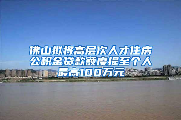 佛山拟将高层次人才住房公积金贷款额度提至个人最高100万元