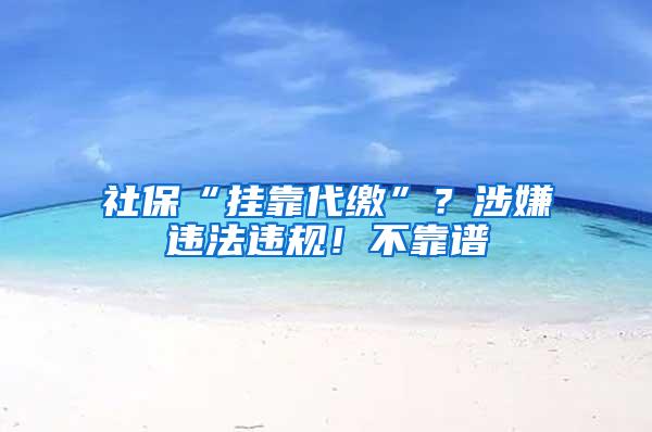 社保“挂靠代缴”？涉嫌违法违规！不靠谱