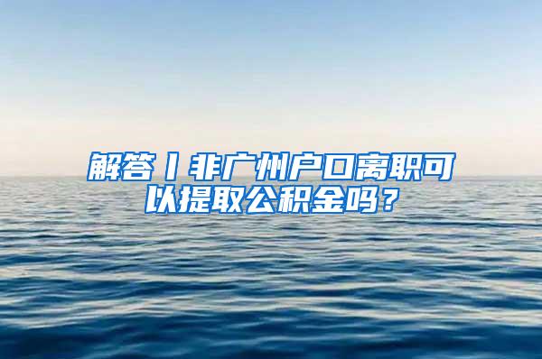 解答丨非广州户口离职可以提取公积金吗？