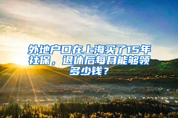 外地户口在上海买了15年社保，退休后每月能够领多少钱？