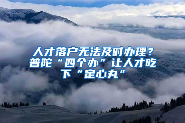 人才落户无法及时办理？普陀“四个办”让人才吃下“定心丸”