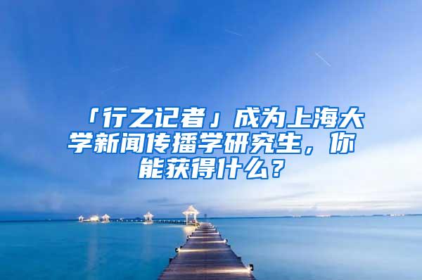 「行之记者」成为上海大学新闻传播学研究生，你能获得什么？