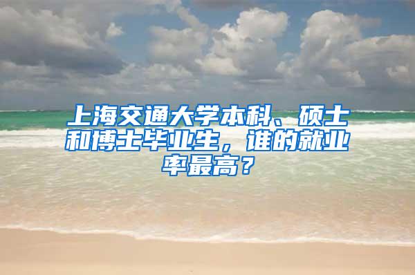 上海交通大学本科、硕士和博士毕业生，谁的就业率最高？