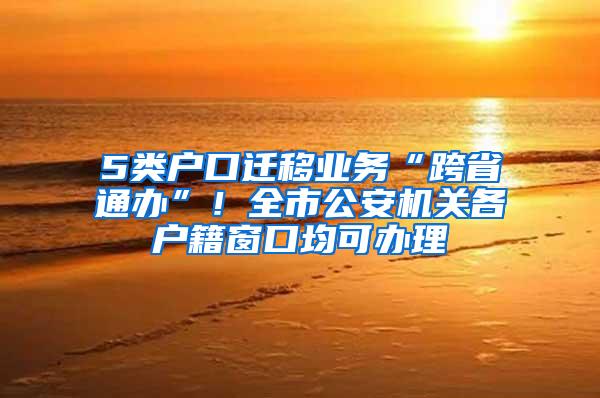 5类户口迁移业务“跨省通办”！全市公安机关各户籍窗口均可办理