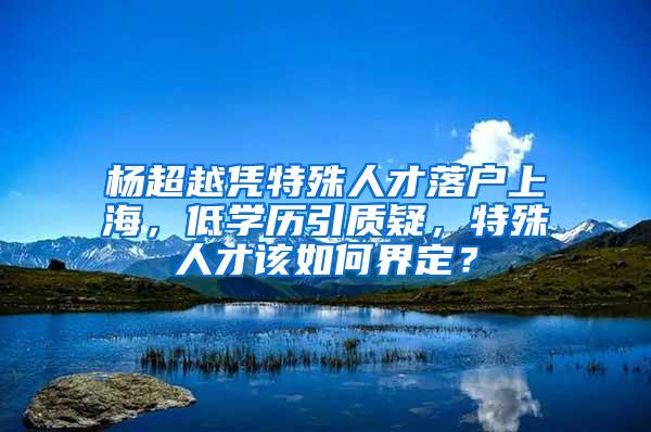 杨超越凭特殊人才落户上海，低学历引质疑，特殊人才该如何界定？